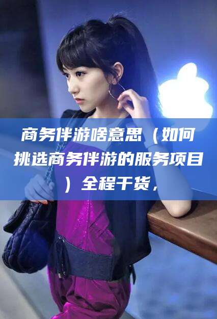 保定商务伴游啥意思（如何挑选商务伴游的服务项目）全程干货，