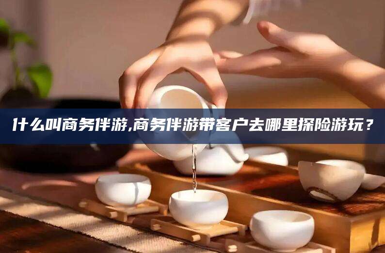 保定什么叫商务伴游,商务伴游带客户去哪里探险游玩？