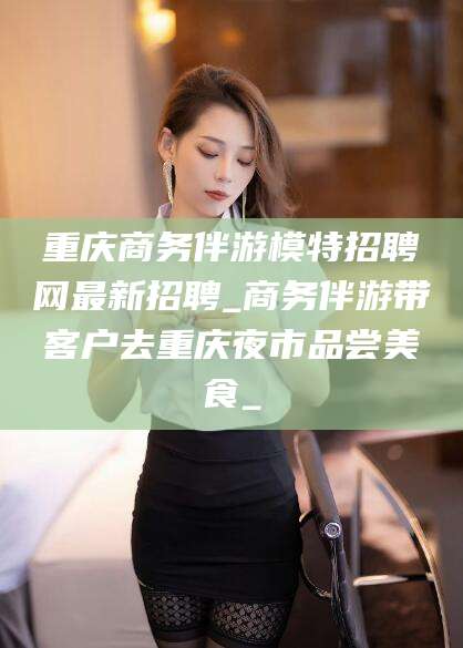 保定重庆商务伴游模特招聘网最新招聘_商务伴游带客户去重庆夜市品尝美食_