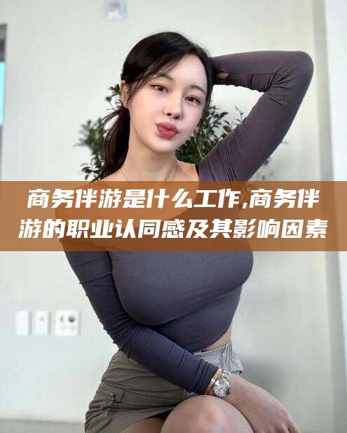 保定商务伴游是什么工作,商务伴游的职业认同感及其影响因素