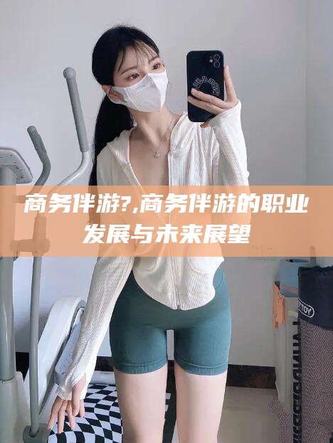 保定商务伴游?,商务伴游的职业发展与未来展望