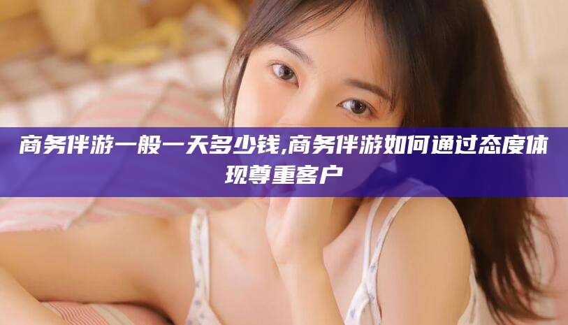 保定商务伴游一般一天多少钱,商务伴游如何通过态度体现尊重客户