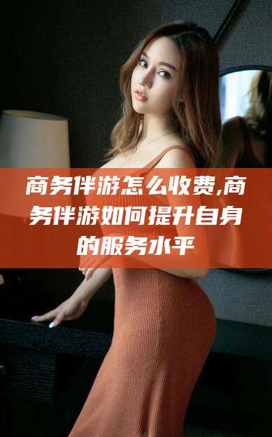 保定商务伴游怎么收费,商务伴游如何提升自身的服务水平