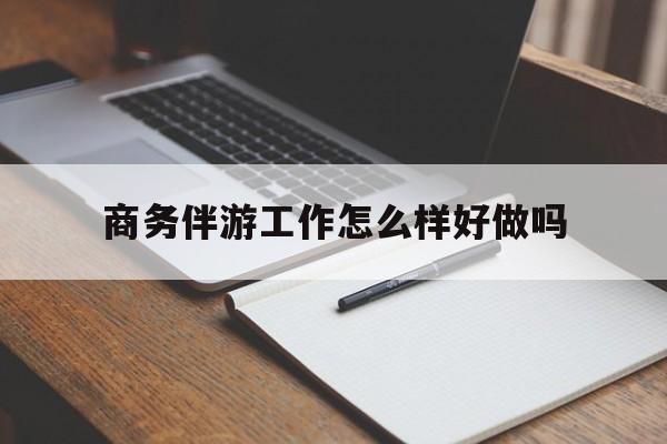 商务伴游工作怎么样好做吗知乎最新资讯（谁能告诉我哪里有保定商务伴游工作怎么样好做吗？）